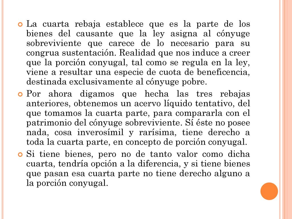 La cuarta rebaja establece que es la parte de los bienes del causante que la ley asigna al cónyuge sobreviviente que carece de lo necesario para su congrua sustentación. Realidad que nos induce a creer que la porción conyugal, tal como se regula en la ley, viene a resultar una especie de cuota de beneficencia, destinada exclusivamente al cónyuge pobre.