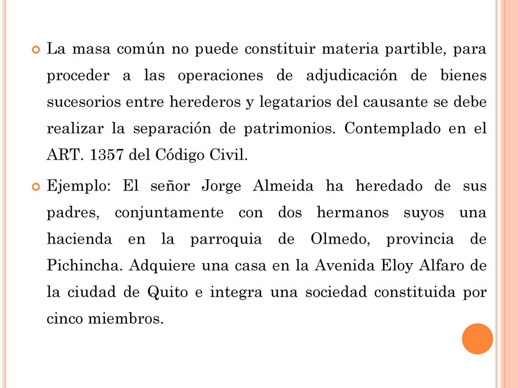 La masa común no puede constituir materia partible, para proceder a las operaciones de adjudicación de bienes sucesorios entre herederos y legatarios del causante se debe realizar la separación de patrimonios. Contemplado en el ART del Código Civil.