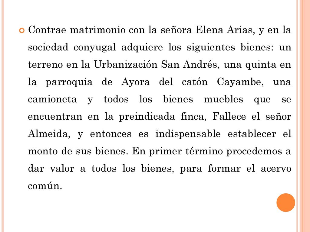 Contrae matrimonio con la señora Elena Arias, y en la sociedad conyugal adquiere los siguientes bienes: un terreno en la Urbanización San Andrés, una quinta en la parroquia de Ayora del catón Cayambe, una camioneta y todos los bienes muebles que se encuentran en la preindicada finca, Fallece el señor Almeida, y entonces es indispensable establecer el monto de sus bienes.