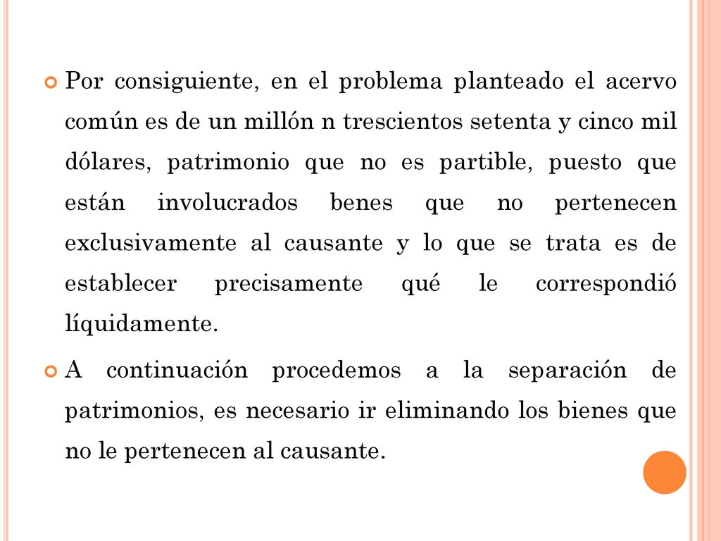 Por consiguiente, en el problema planteado el acervo común es de un millón n trescientos setenta y cinco mil dólares, patrimonio que no es partible, puesto que están involucrados benes que no pertenecen exclusivamente al causante y lo que se trata es de establecer precisamente qué le correspondió líquidamente.
