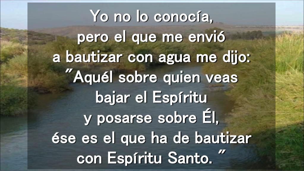 Yo no lo conocía, pero el que me envió a bautizar con agua me dijo: Aquél sobre quien veas bajar el Espíritu y posarse sobre Él, ése es el que ha de bautizar con Espíritu Santo.