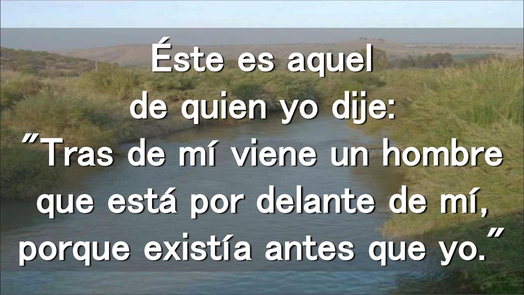 Éste es aquel de quien yo dije: Tras de mí viene un hombre que está por delante de mí, porque existía antes que yo.