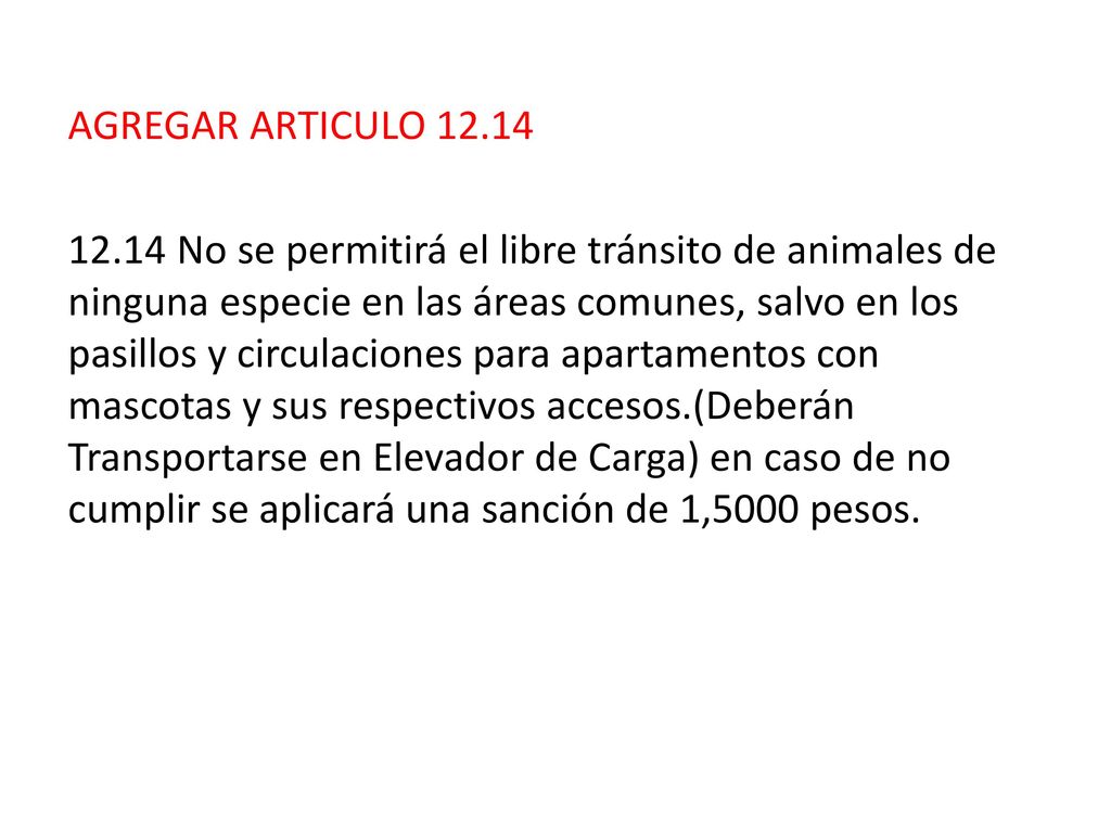 AGREGAR ARTICULO No se permitirá el libre tránsito de animales de ninguna especie en las áreas comunes, salvo en los pasillos y circulaciones para apartamentos con mascotas y sus respectivos accesos.(Deberán Transportarse en Elevador de Carga) en caso de no cumplir se aplicará una sanción de 1,5000 pesos.