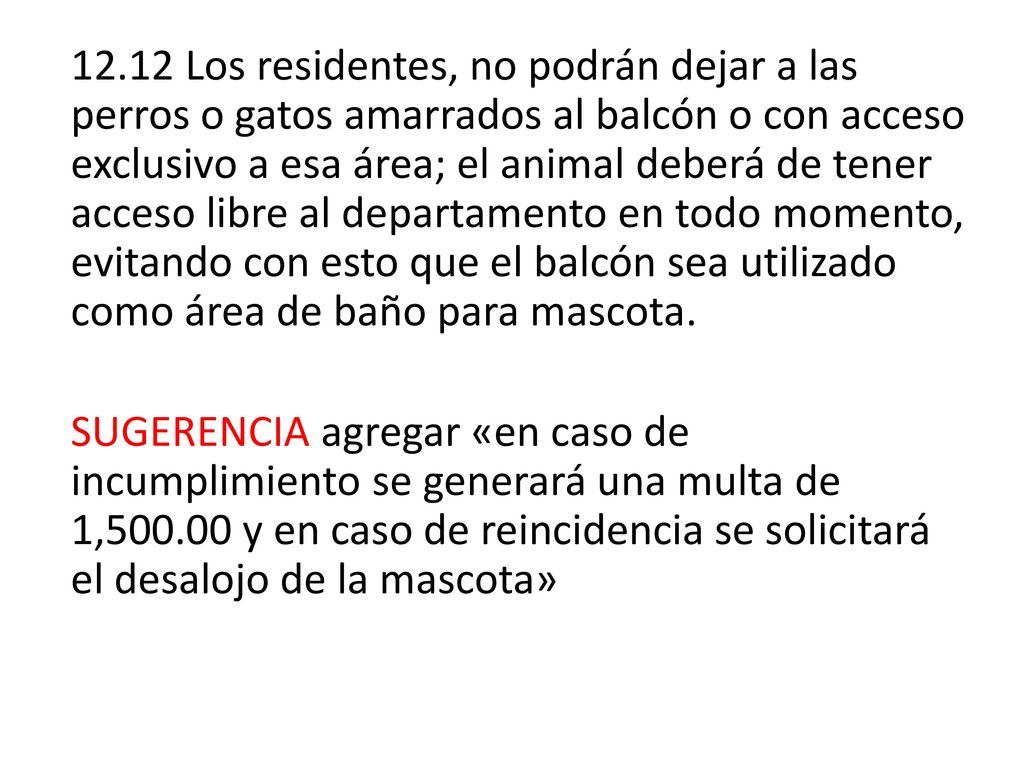 12.12 Los residentes, no podrán dejar a las perros o gatos amarrados al balcón o con acceso exclusivo a esa área; el animal deberá de tener acceso libre al departamento en todo momento, evitando con esto que el balcón sea utilizado como área de baño para mascota.