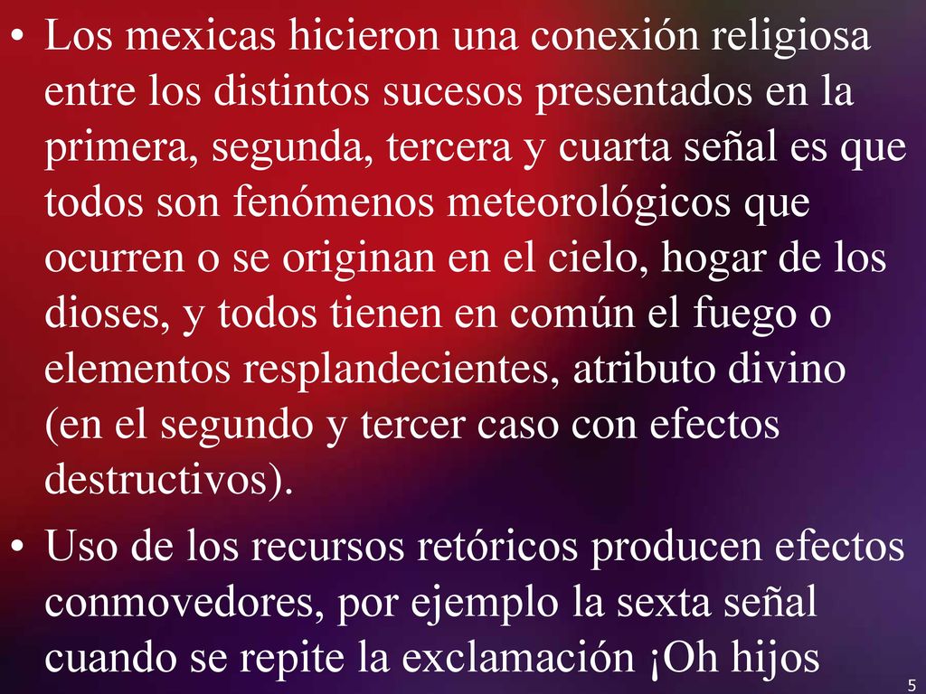 Los mexicas hicieron una conexión religiosa entre los distintos sucesos presentados en la primera, segunda, tercera y cuarta señal es que todos son fenómenos meteorológicos que ocurren o se originan en el cielo, hogar de los dioses, y todos tienen en común el fuego o elementos resplandecientes, atributo divino (en el segundo y tercer caso con efectos destructivos).