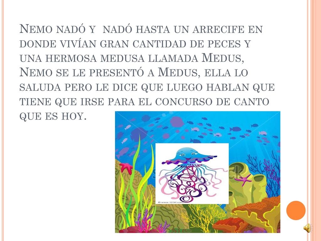 Nemo nadó y nadó hasta un arrecife en donde vivían gran cantidad de peces y una hermosa medusa llamada Medus, Nemo se le presentó a Medus, ella lo saluda pero le dice que luego hablan que tiene que irse para el concurso de canto que es hoy.