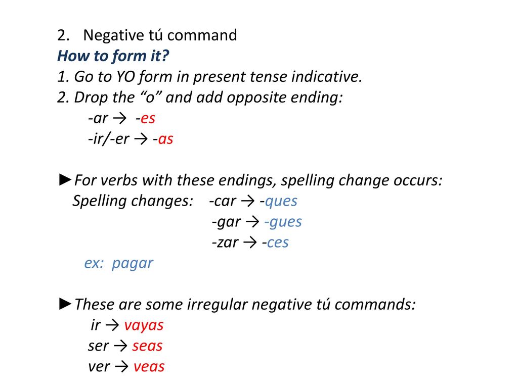 Negative tú command How to form it 1. Go to YO form in present tense indicative. 2. Drop the o and add opposite ending: