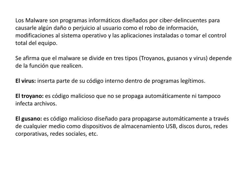 Los Malware son programas informáticos diseñados por ciber-delincuentes para causarle algún daño o perjuicio al usuario como el robo de información, modificaciones al sistema operativo y las aplicaciones instaladas o tomar el control total del equipo.