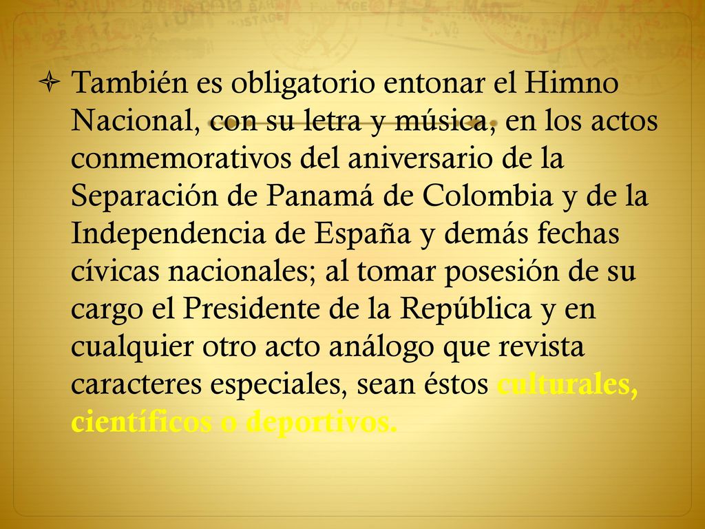 También es obligatorio entonar el Himno Nacional, con su letra y música, en los actos conmemorativos del aniversario de la Separación de Panamá de Colombia y de la Independencia de España y demás fechas cívicas nacionales; al tomar posesión de su cargo el Presidente de la República y en cualquier otro acto análogo que revista caracteres especiales, sean éstos culturales, científicos o deportivos.
