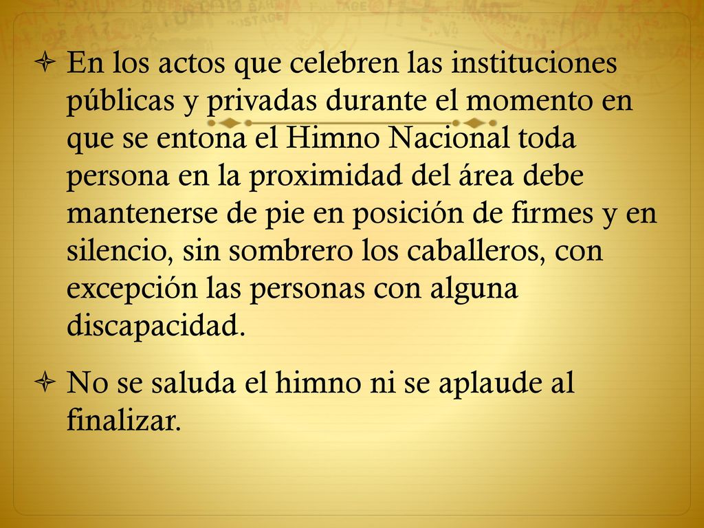 En los actos que celebren las instituciones públicas y privadas durante el momento en que se entona el Himno Nacional toda persona en la proximidad del área debe mantenerse de pie en posición de firmes y en silencio, sin sombrero los caballeros, con excepción las personas con alguna discapacidad.