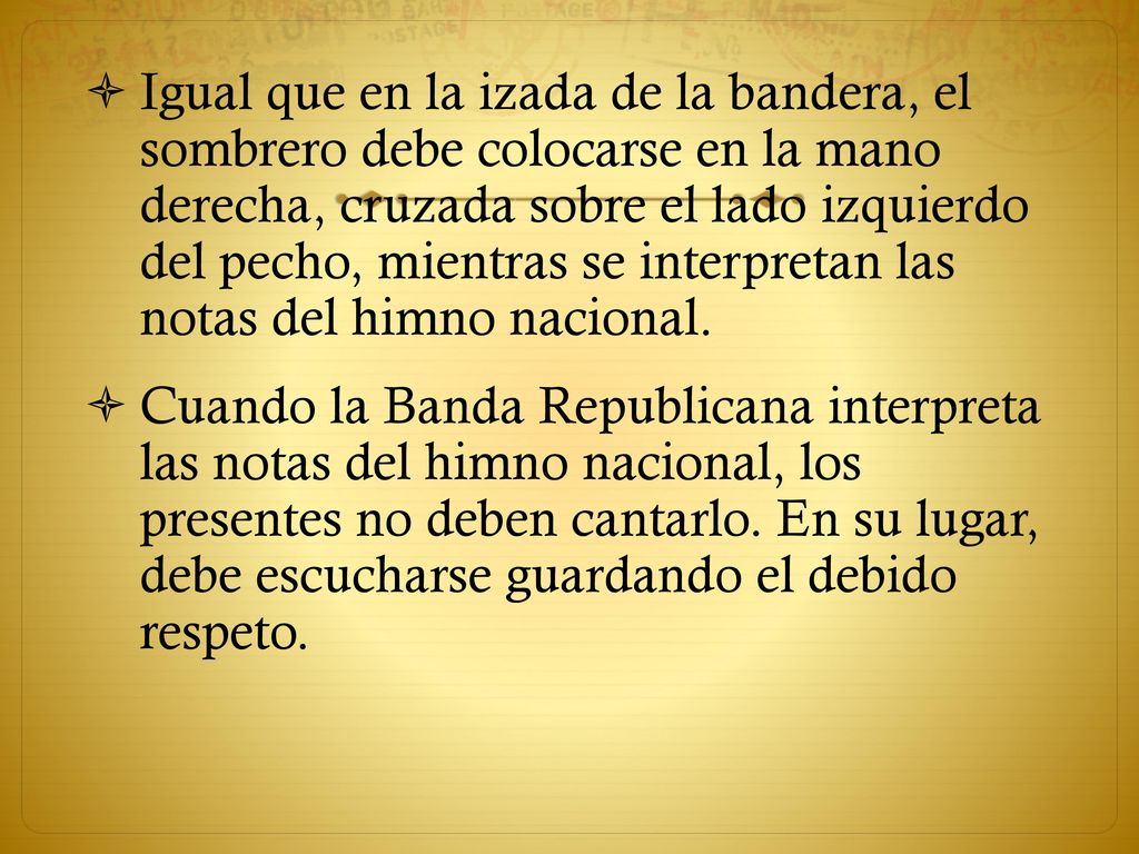 Igual que en la izada de la bandera, el sombrero debe colocarse en la mano derecha, cruzada sobre el lado izquierdo del pecho, mientras se interpretan las notas del himno nacional.