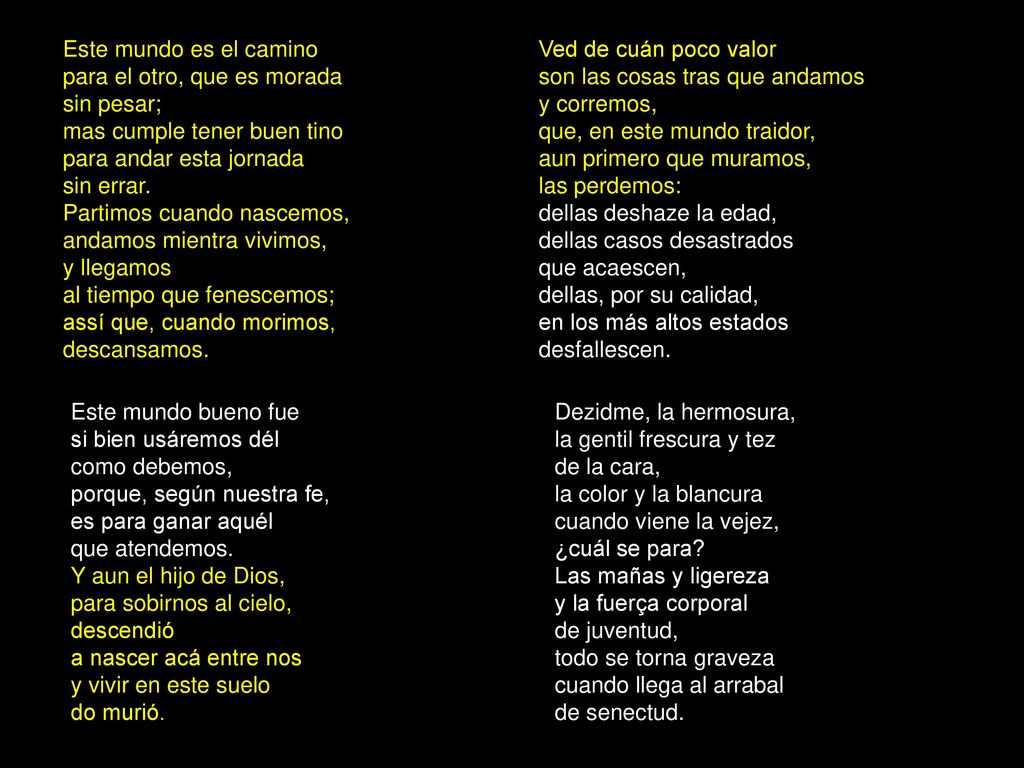 Este mundo es el camino para el otro, que es morada sin pesar; mas cumple tener buen tino para andar esta jornada sin errar. Partimos cuando nascemos, andamos mientra vivimos, y llegamos al tiempo que fenescemos; assí que, cuando morimos, descansamos.