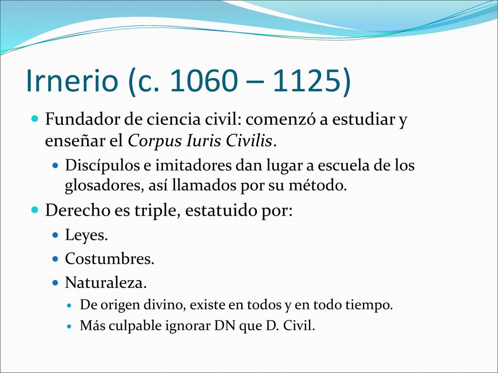 Irnerio (c – 1125) Fundador de ciencia civil: comenzó a estudiar y enseñar el Corpus Iuris Civilis.