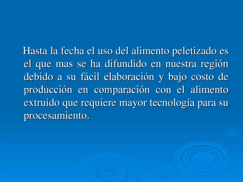 Hasta la fecha el uso del alimento peletizado es el que mas se ha difundido en nuestra región debido a su fácil elaboración y bajo costo de producción en comparación con el alimento extruido que requiere mayor tecnología para su procesamiento.