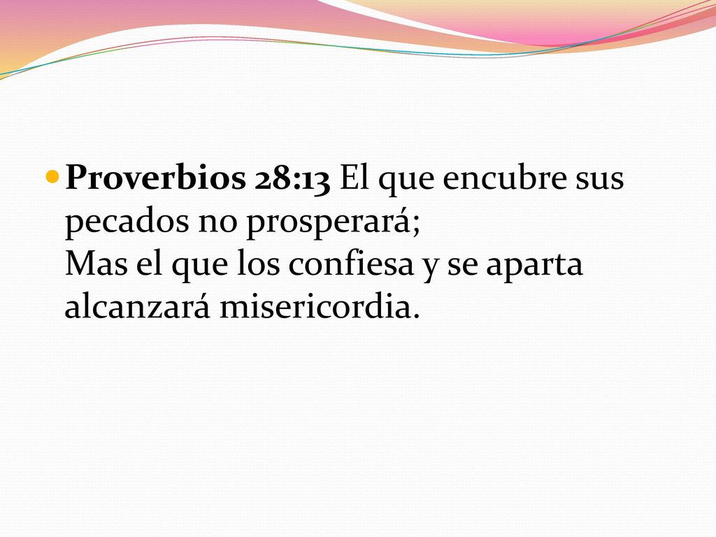 Proverbios 28:13 El que encubre sus pecados no prosperará; Mas el que los confiesa y se aparta alcanzará misericordia.