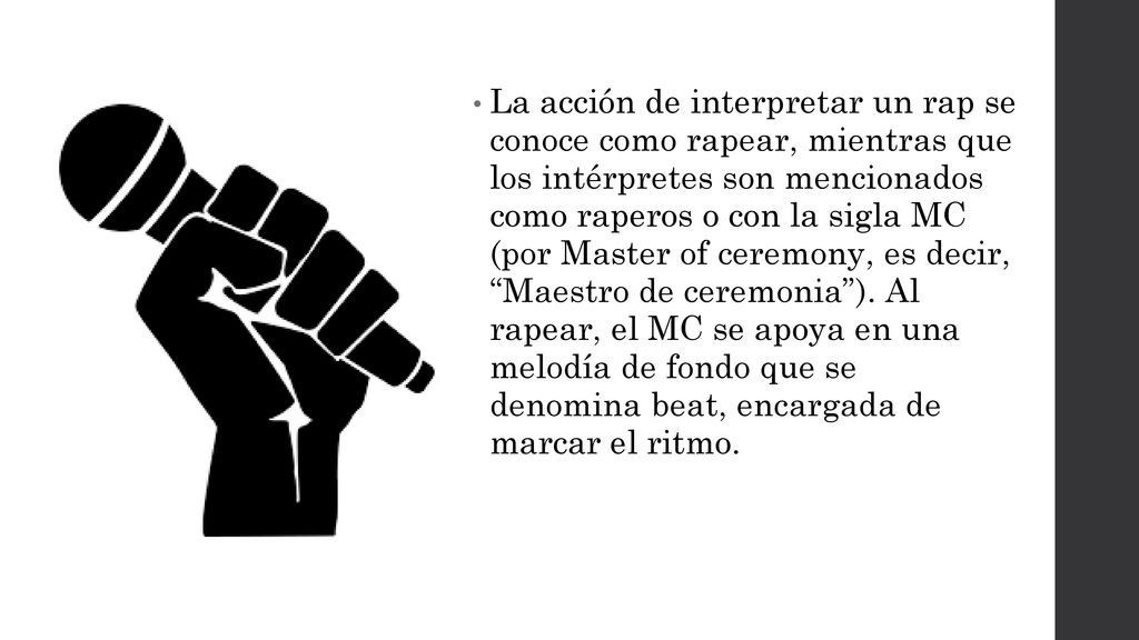La acción de interpretar un rap se conoce como rapear, mientras que los intérpretes son mencionados como raperos o con la sigla MC (por Master of ceremony, es decir, Maestro de ceremonia ).