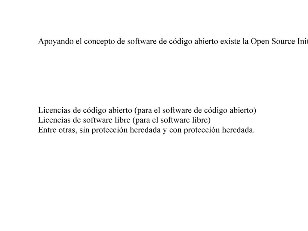 Apoyando el concepto de software de código abierto existe la Open Source Initiative (OSI). Ambas se enfocan en diferentes aspectos del uso y distribución del software, y su disponibilidad y las responsabilidades que competen al usuario. Por este motivo existen diferentes licencias que las diferencian: