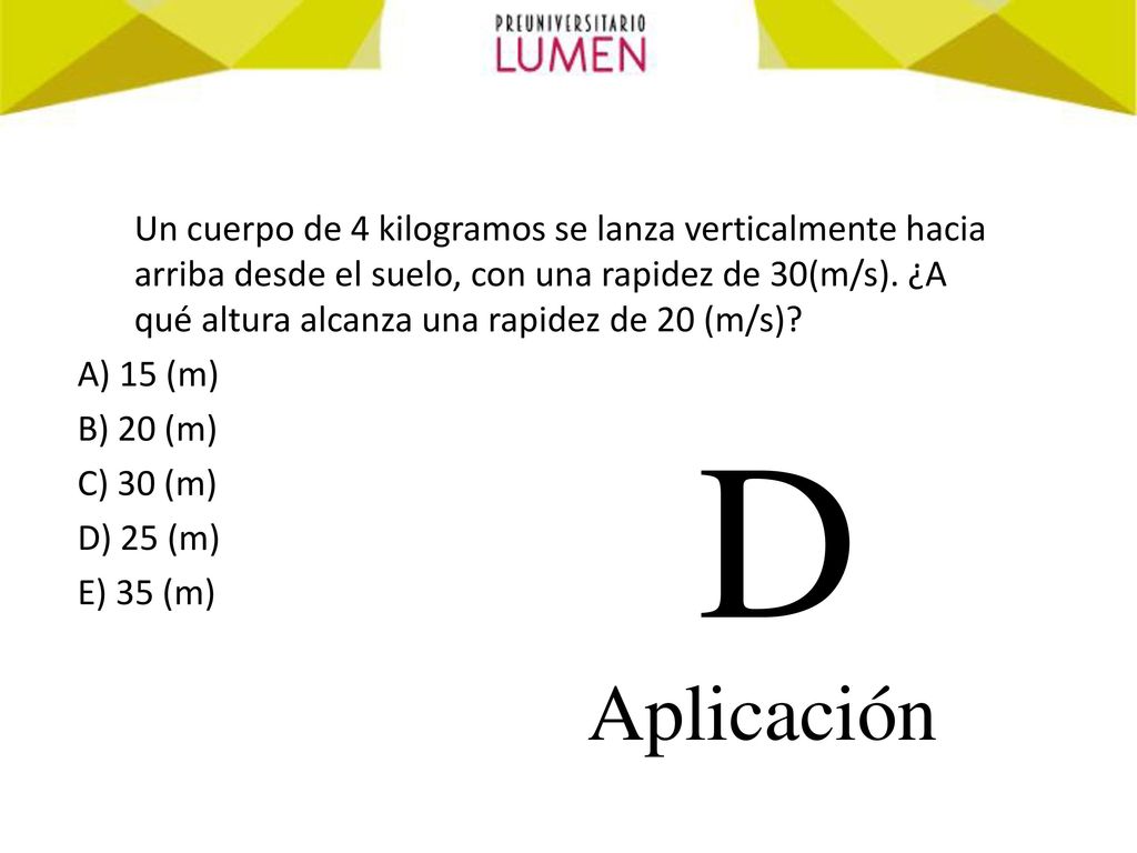 Un cuerpo de 4 kilogramos se lanza verticalmente hacia arriba desde el suelo, con una rapidez de 30(m/s). ¿A qué altura alcanza una rapidez de 20 (m/s)