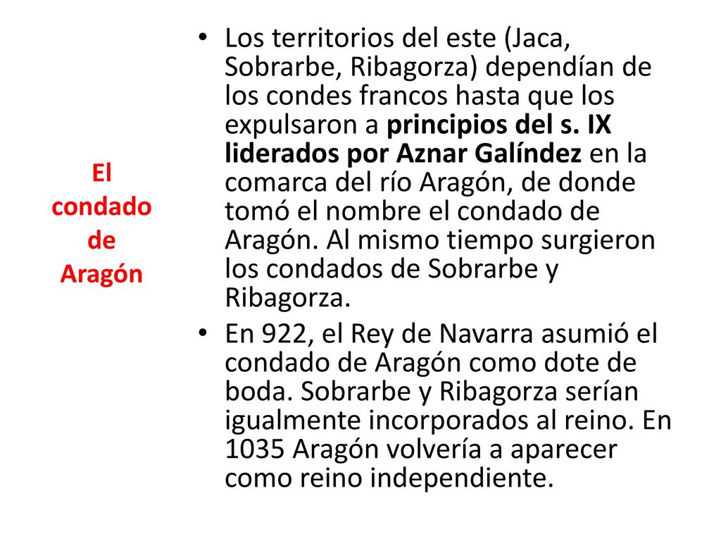 Los territorios del este (Jaca, Sobrarbe, Ribagorza) dependían de los condes francos hasta que los expulsaron a principios del s. IX liderados por Aznar Galíndez en la comarca del río Aragón, de donde tomó el nombre el condado de Aragón. Al mismo tiempo surgieron los condados de Sobrarbe y Ribagorza.