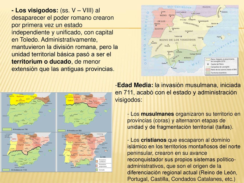 - Los visigodos: (ss. V – VIII) al desaparecer el poder romano crearon por primera vez un estado independiente y unificado, con capital en Toledo. Administrativamente, mantuvieron la división romana, pero la unidad territorial básica pasó a ser el territorium o ducado, de menor extensión que las antiguas provincias.