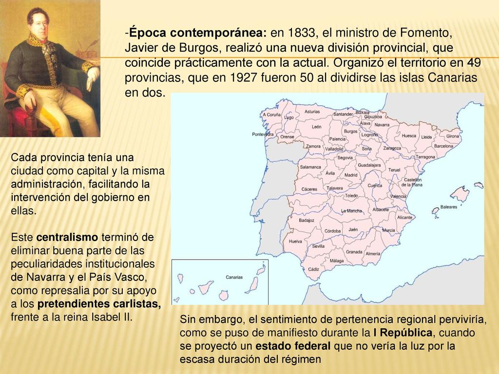 Época contemporánea: en 1833, el ministro de Fomento, Javier de Burgos, realizó una nueva división provincial, que coincide prácticamente con la actual. Organizó el territorio en 49 provincias, que en 1927 fueron 50 al dividirse las islas Canarias en dos.