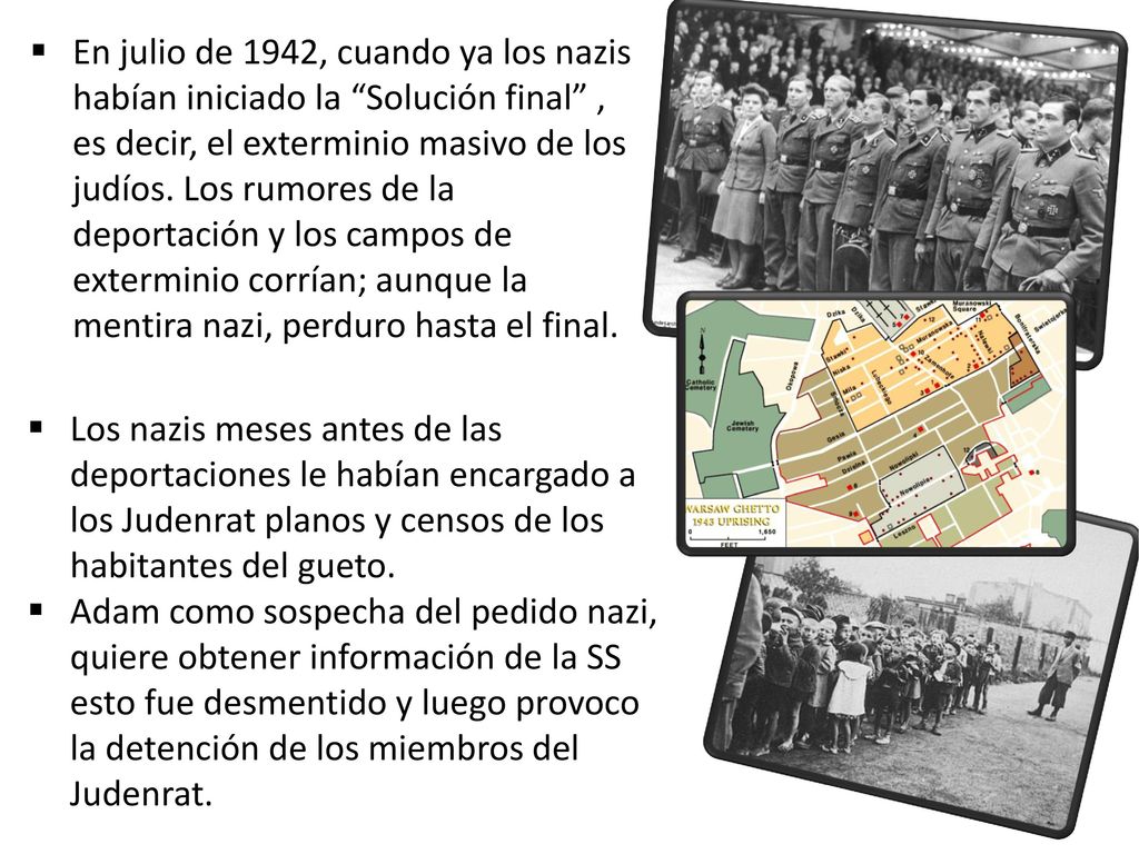 En julio de 1942, cuando ya los nazis habían iniciado la Solución final , es decir, el exterminio masivo de los judíos. Los rumores de la deportación y los campos de exterminio corrían; aunque la mentira nazi, perduro hasta el final.