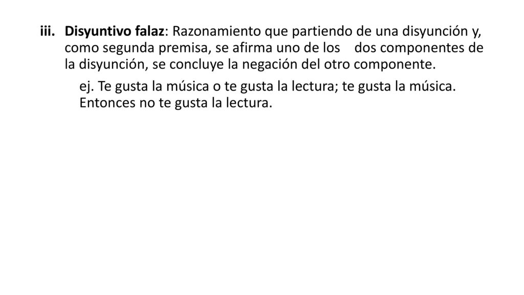 Disyuntivo falaz: Razonamiento que partiendo de una disyunción y, como segunda premisa, se afirma uno de los dos componentes de la disyunción, se concluye la negación del otro componente.