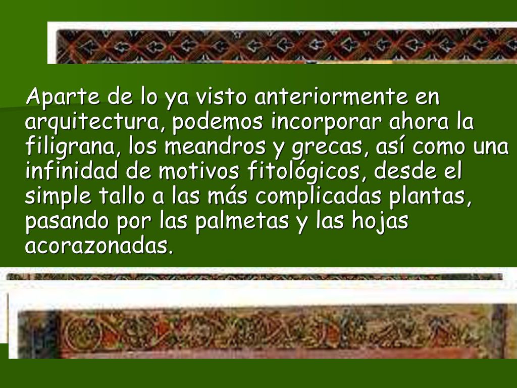 Aparte de lo ya visto anteriormente en arquitectura, podemos incorporar ahora la filigrana, los meandros y grecas, así como una infinidad de motivos fitológicos, desde el simple tallo a las más complicadas plantas, pasando por las palmetas y las hojas acorazonadas.