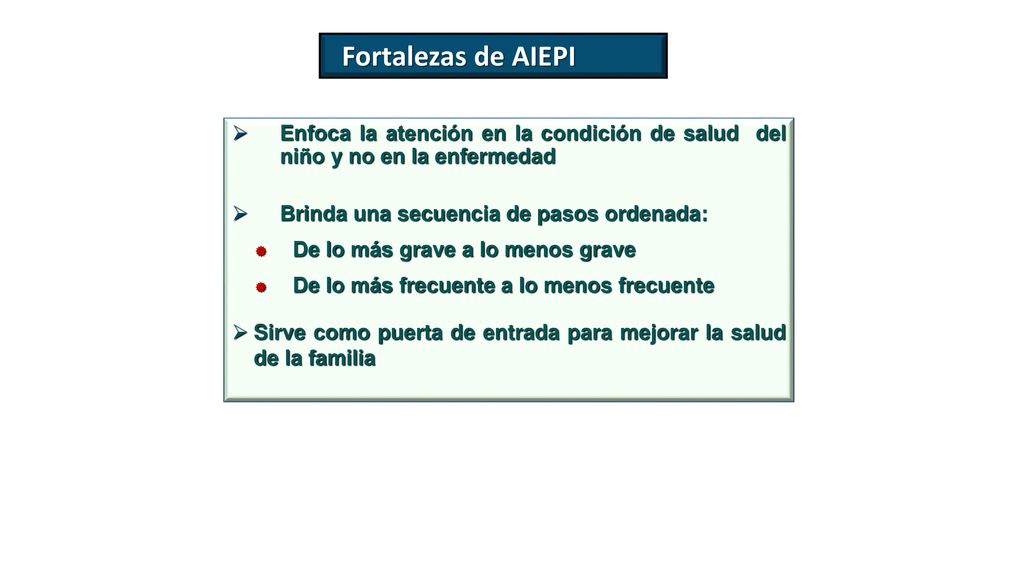 Fortalezas de AIEPI Enfoca la atención en la condición de salud del niño y no en la enfermedad. Brinda una secuencia de pasos ordenada: