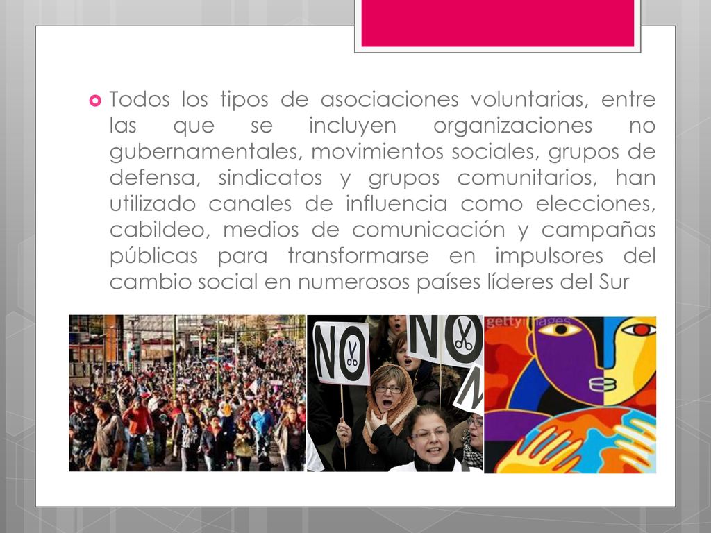 Todos los tipos de asociaciones voluntarias, entre las que se incluyen organizaciones no gubernamentales, movimientos sociales, grupos de defensa, sindicatos y grupos comunitarios, han utilizado canales de influencia como elecciones, cabildeo, medios de comunicación y campañas públicas para transformarse en impulsores del cambio social en numerosos países líderes del Sur