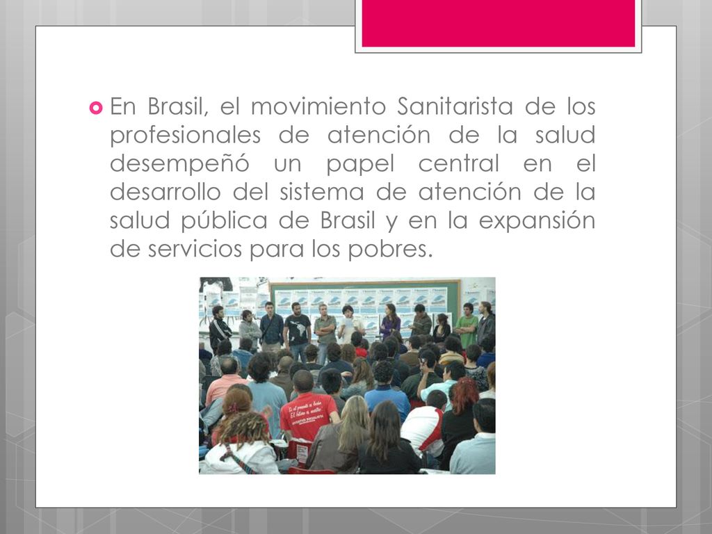 En Brasil, el movimiento Sanitarista de los profesionales de atención de la salud desempeñó un papel central en el desarrollo del sistema de atención de la salud pública de Brasil y en la expansión de servicios para los pobres.