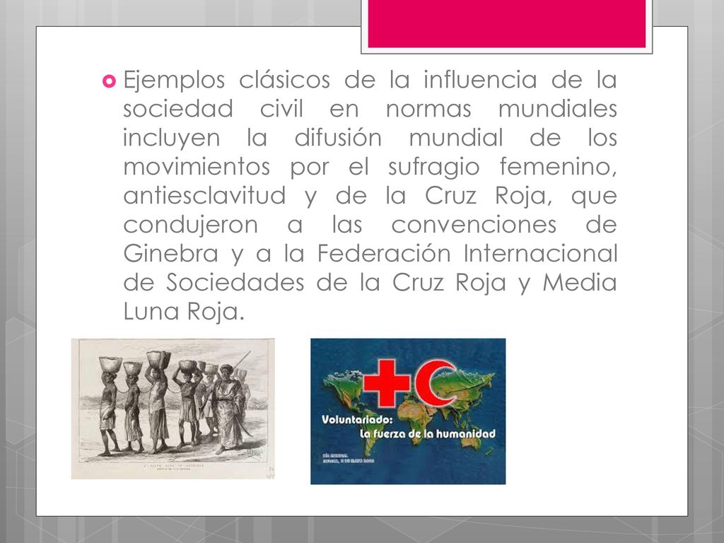 Ejemplos clásicos de la influencia de la sociedad civil en normas mundiales incluyen la difusión mundial de los movimientos por el sufragio femenino, antiesclavitud y de la Cruz Roja, que condujeron a las convenciones de Ginebra y a la Federación Internacional de Sociedades de la Cruz Roja y Media Luna Roja.