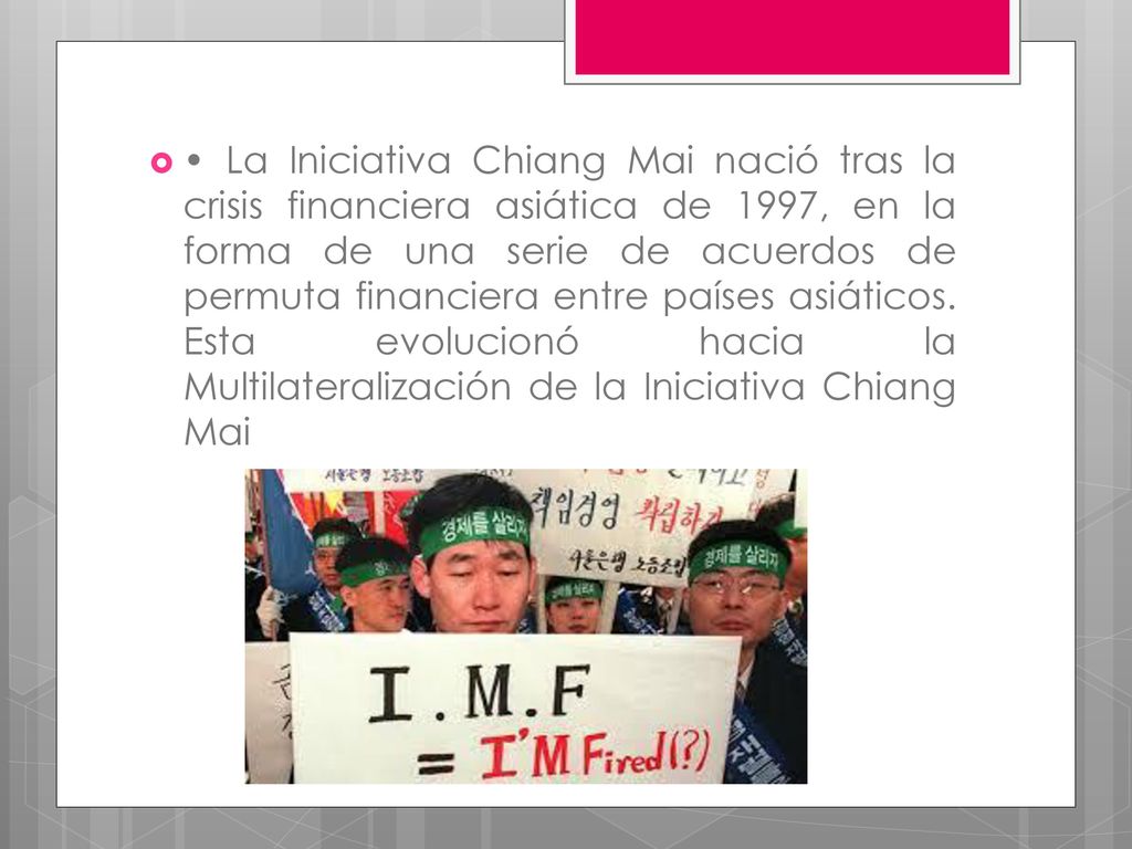 • La Iniciativa Chiang Mai nació tras la crisis financiera asiática de 1997, en la forma de una serie de acuerdos de permuta financiera entre países asiáticos.