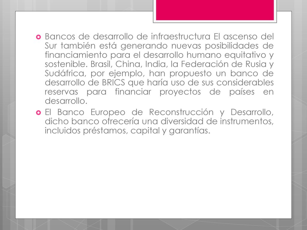 Bancos de desarrollo de infraestructura El ascenso del Sur también está generando nuevas posibilidades de financiamiento para el desarrollo humano equitativo y sostenible. Brasil, China, India, la Federación de Rusia y Sudáfrica, por ejemplo, han propuesto un banco de desarrollo de BRICS que haría uso de sus considerables reservas para financiar proyectos de países en desarrollo.