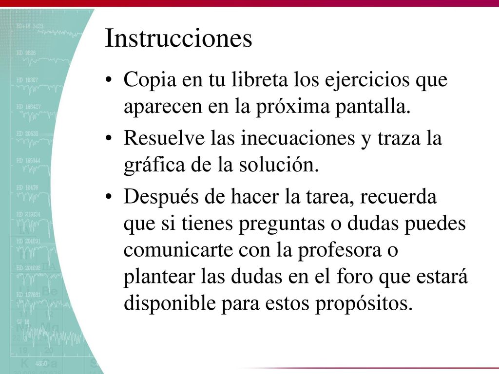 Instrucciones Copia en tu libreta los ejercicios que aparecen en la próxima pantalla. Resuelve las inecuaciones y traza la gráfica de la solución.