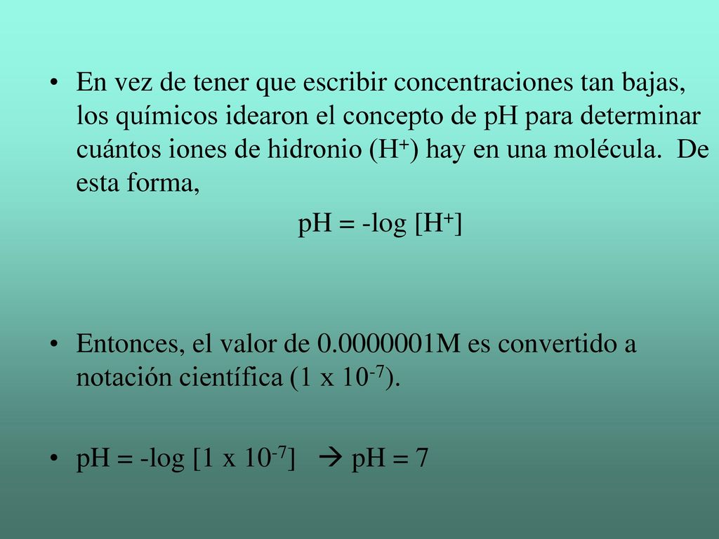 En vez de tener que escribir concentraciones tan bajas, los químicos idearon el concepto de pH para determinar cuántos iones de hidronio (H+) hay en una molécula. De esta forma,
