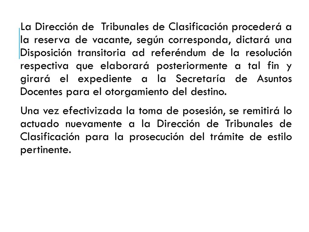 La Dirección de Tribunales de Clasificación procederá a la reserva de vacante, según corresponda, dictará una Disposición transitoria ad referéndum de la resolución respectiva que elaborará posteriormente a tal fin y girará el expediente a la Secretaría de Asuntos Docentes para el otorgamiento del destino.