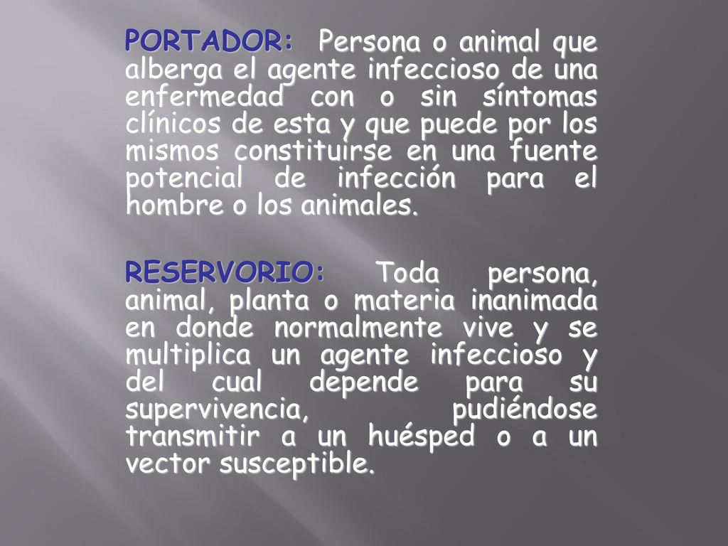 PORTADOR: Persona o animal que alberga el agente infeccioso de una enfermedad con o sin síntomas clínicos de esta y que puede por los mismos constituirse en una fuente potencial de infección para el hombre o los animales.