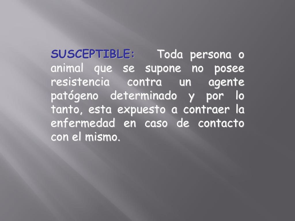 SUSCEPTIBLE: Toda persona o animal que se supone no posee resistencia contra un agente patógeno determinado y por lo tanto, esta expuesto a contraer la enfermedad en caso de contacto con el mismo.