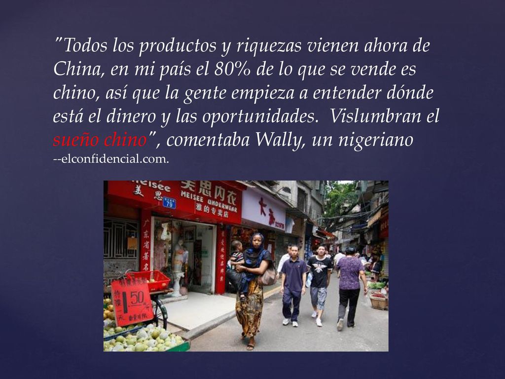 Todos los productos y riquezas vienen ahora de China, en mi país el 80% de lo que se vende es chino, así que la gente empieza a entender dónde está el dinero y las oportunidades. Vislumbran el sueño chino , comentaba Wally, un nigeriano
