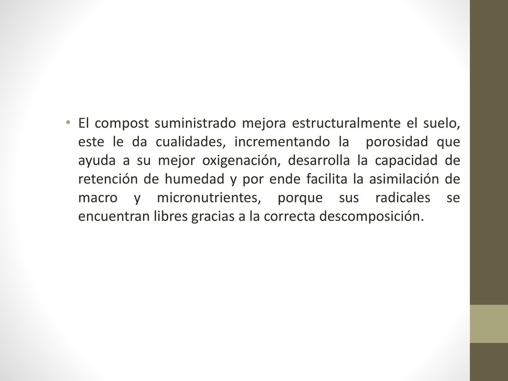 El compost suministrado mejora estructuralmente el suelo, este le da cualidades, incrementando la porosidad que ayuda a su mejor oxigenación, desarrolla la capacidad de retención de humedad y por ende facilita la asimilación de macro y micronutrientes, porque sus radicales se encuentran libres gracias a la correcta descomposición.