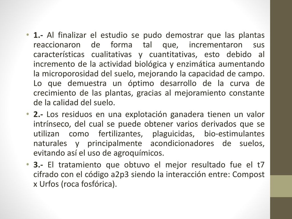 1.- Al finalizar el estudio se pudo demostrar que las plantas reaccionaron de forma tal que, incrementaron sus características cualitativas y cuantitativas, esto debido al incremento de la actividad biológica y enzimática aumentando la microporosidad del suelo, mejorando la capacidad de campo. Lo que demuestra un óptimo desarrollo de la curva de crecimiento de las plantas, gracias al mejoramiento constante de la calidad del suelo.
