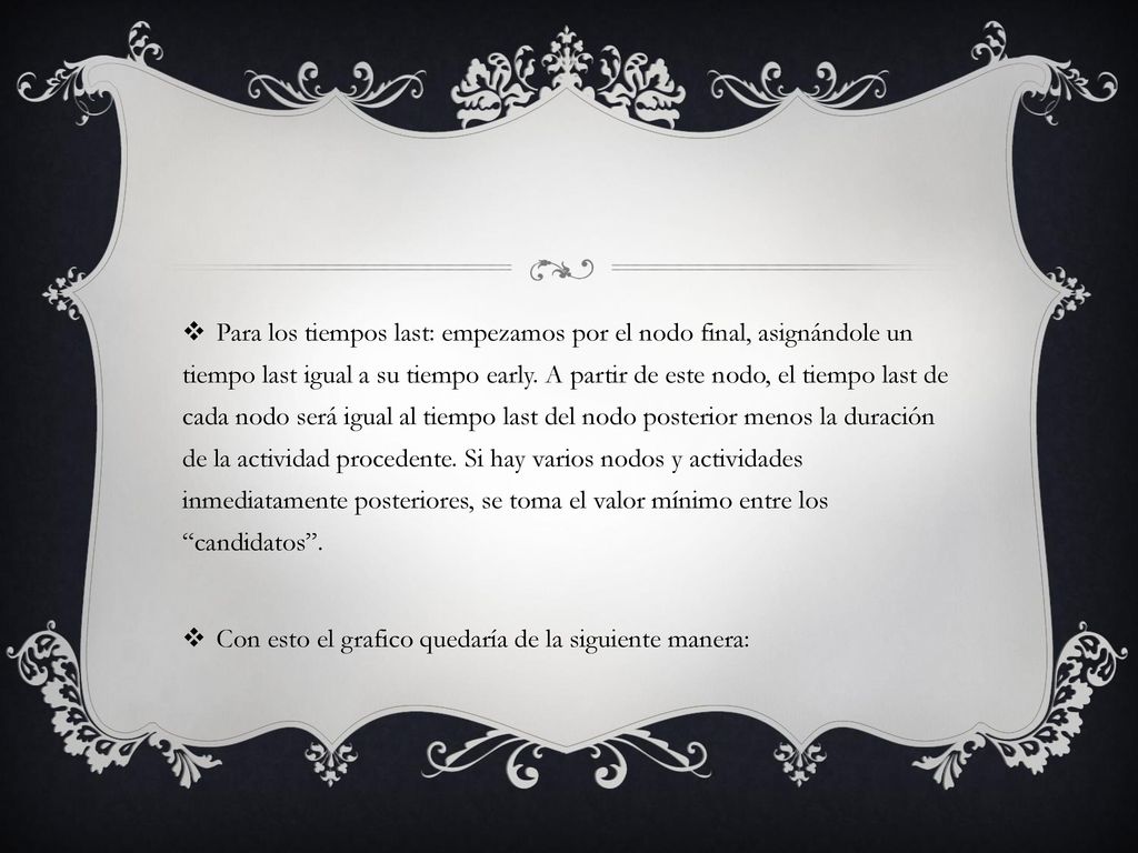 Para los tiempos last: empezamos por el nodo final, asignándole un tiempo last igual a su tiempo early. A partir de este nodo, el tiempo last de cada nodo será igual al tiempo last del nodo posterior menos la duración de la actividad procedente. Si hay varios nodos y actividades inmediatamente posteriores, se toma el valor mínimo entre los candidatos .