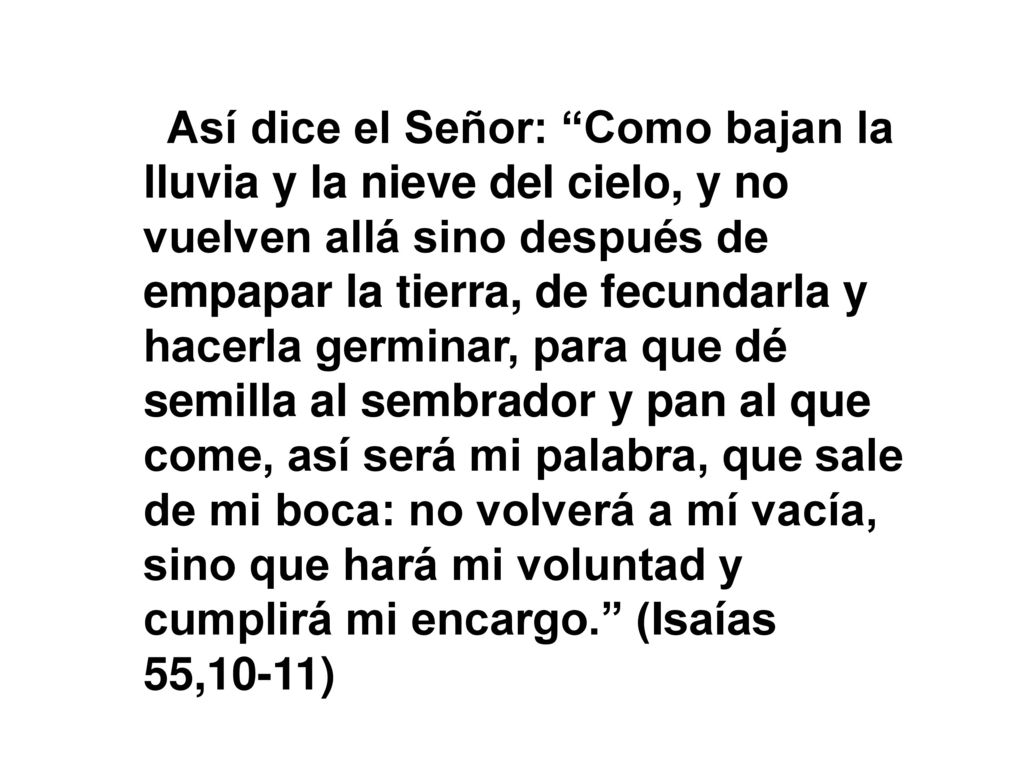 Así dice el Señor: Como bajan la lluvia y la nieve del cielo, y no vuelven allá sino después de empapar la tierra, de fecundarla y hacerla germinar, para que dé semilla al sembrador y pan al que come, así será mi palabra, que sale de mi boca: no volverá a mí vacía, sino que hará mi voluntad y cumplirá mi encargo. (Isaías 55,10-11)