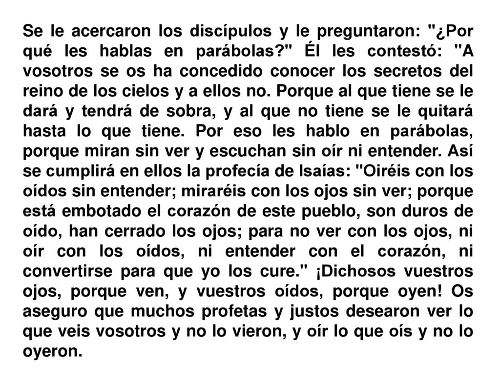 Se le acercaron los discípulos y le preguntaron: ¿Por qué les hablas en parábolas Él les contestó: A vosotros se os ha concedido conocer los secretos del reino de los cielos y a ellos no.