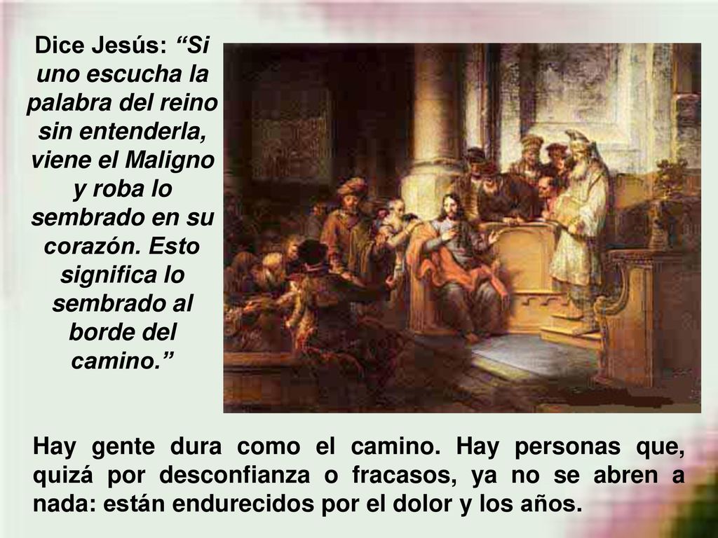 Dice Jesús: Si uno escucha la palabra del reino sin entenderla, viene el Maligno y roba lo sembrado en su corazón. Esto significa lo sembrado al borde del camino.