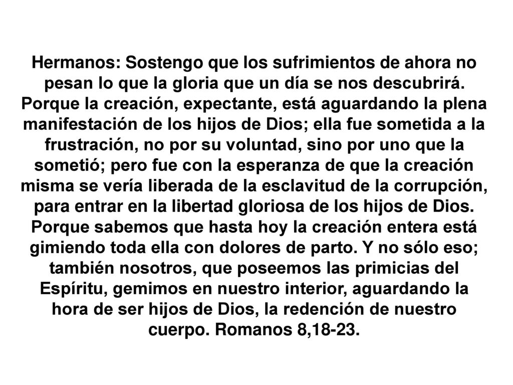 Hermanos: Sostengo que los sufrimientos de ahora no pesan lo que la gloria que un día se nos descubrirá.