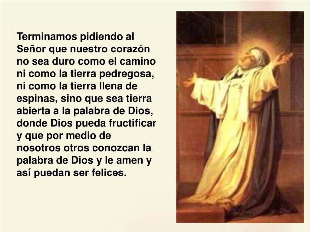 Terminamos pidiendo al Señor que nuestro corazón no sea duro como el camino ni como la tierra pedregosa, ni como la tierra llena de espinas, sino que sea tierra abierta a la palabra de Dios, donde Dios pueda fructificar y que por medio de nosotros otros conozcan la palabra de Dios y le amen y así puedan ser felices.