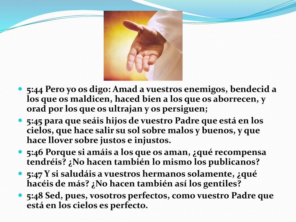 5:44 Pero yo os digo: Amad a vuestros enemigos, bendecid a los que os maldicen, haced bien a los que os aborrecen, y orad por los que os ultrajan y os persiguen;