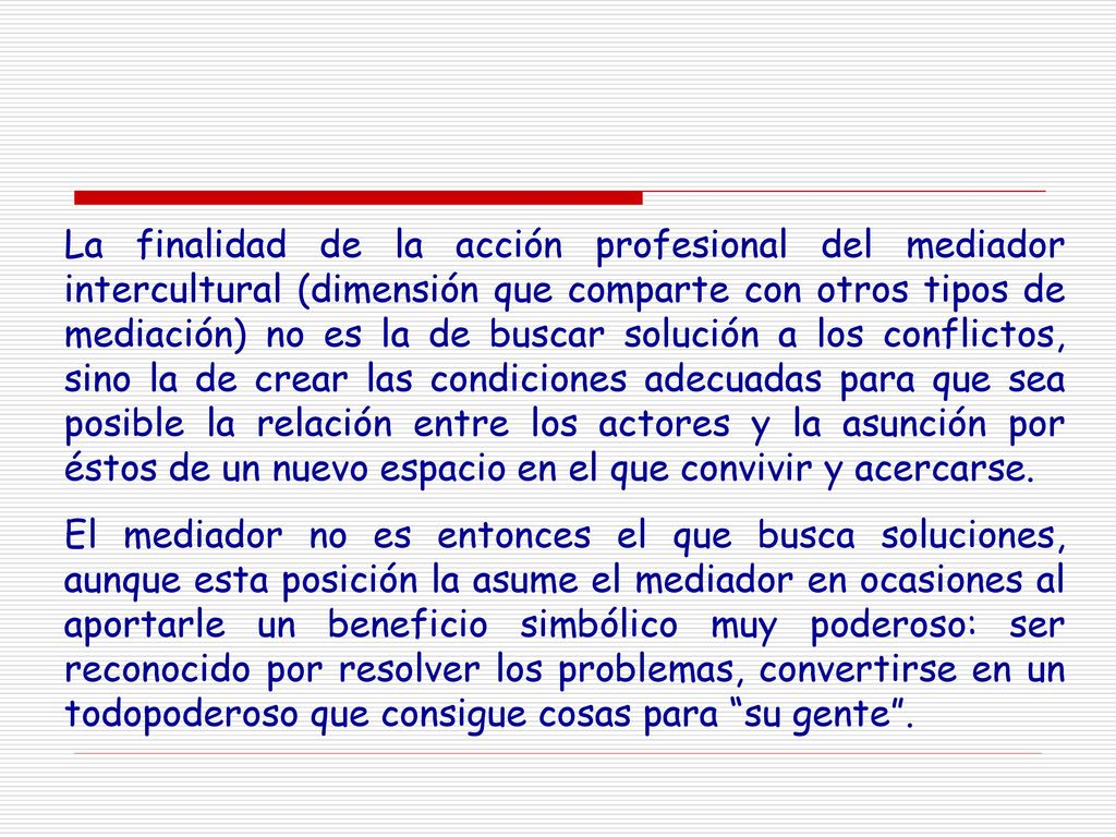 La finalidad de la acción profesional del mediador intercultural (dimensión que comparte con otros tipos de mediación) no es la de buscar solución a los conflictos, sino la de crear las condiciones adecuadas para que sea posible la relación entre los actores y la asunción por éstos de un nuevo espacio en el que convivir y acercarse.
